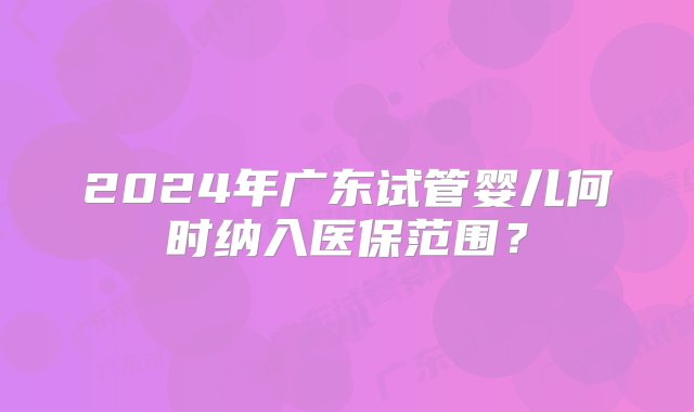 2024年广东试管婴儿何时纳入医保范围？