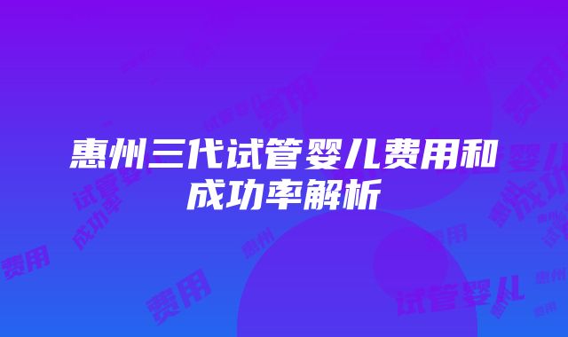 惠州三代试管婴儿费用和成功率解析