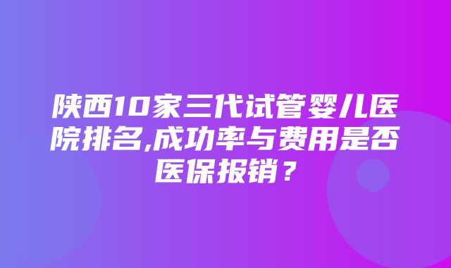 陕西10家三代试管婴儿医院排名,成功率与费用是否医保报销？