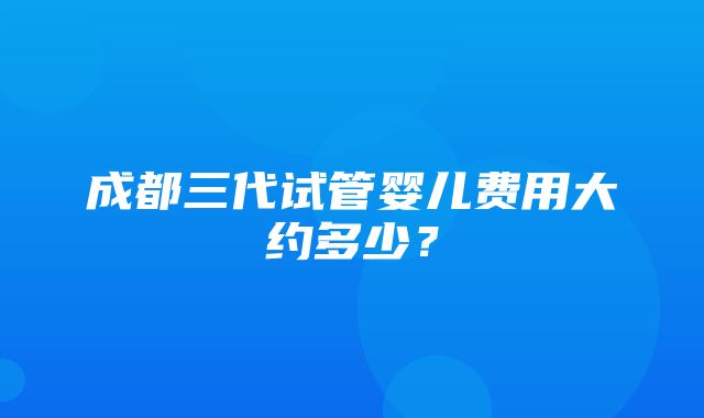 成都三代试管婴儿费用大约多少？