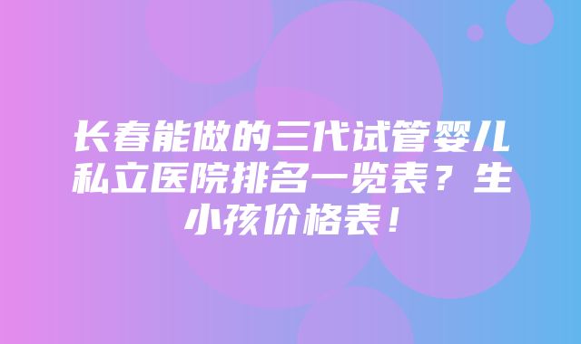 长春能做的三代试管婴儿私立医院排名一览表？生小孩价格表！