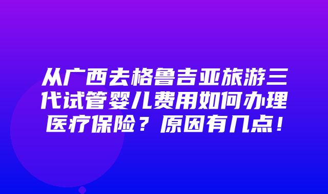 从广西去格鲁吉亚旅游三代试管婴儿费用如何办理医疗保险？原因有几点！