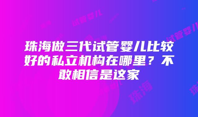 珠海做三代试管婴儿比较好的私立机构在哪里？不敢相信是这家