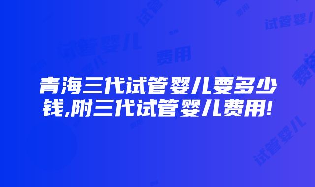 青海三代试管婴儿要多少钱,附三代试管婴儿费用!