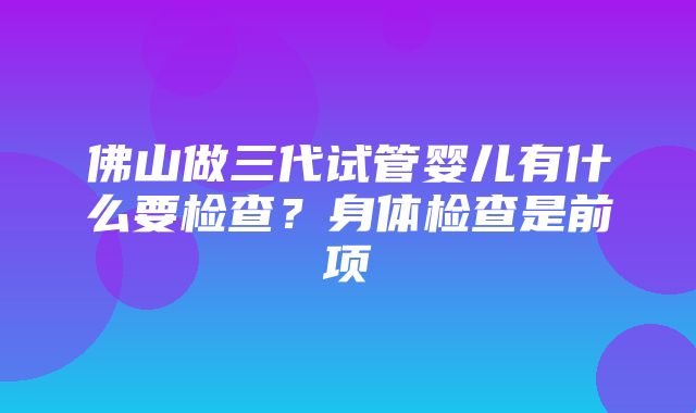 佛山做三代试管婴儿有什么要检查？身体检查是前项