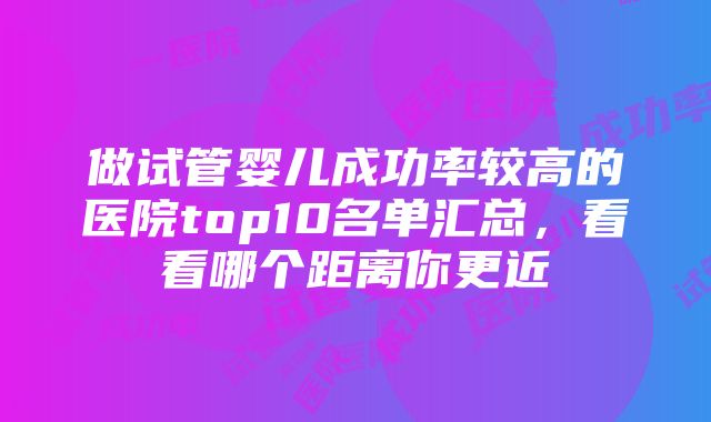 做试管婴儿成功率较高的医院top10名单汇总，看看哪个距离你更近