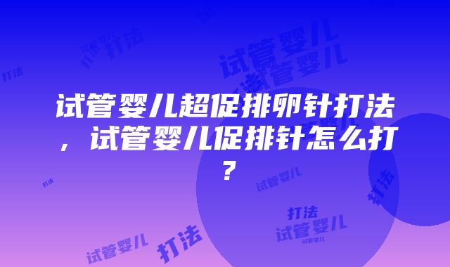 试管婴儿超促排卵针打法，试管婴儿促排针怎么打？