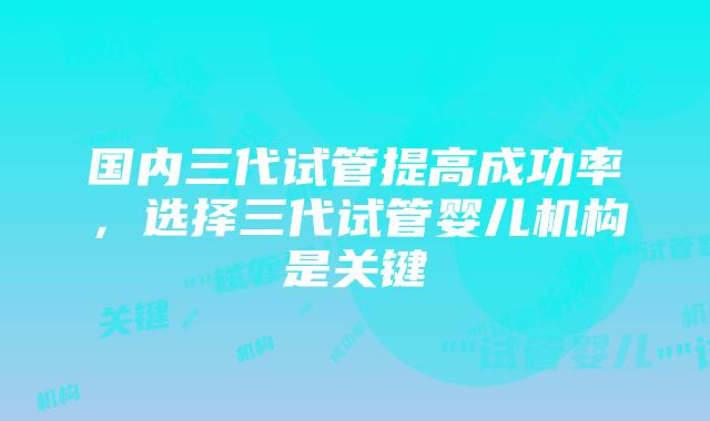 国内三代试管提高成功率，选择三代试管婴儿机构是关键