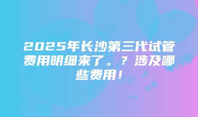 2025年长沙第三代试管费用明细来了。？涉及哪些费用！