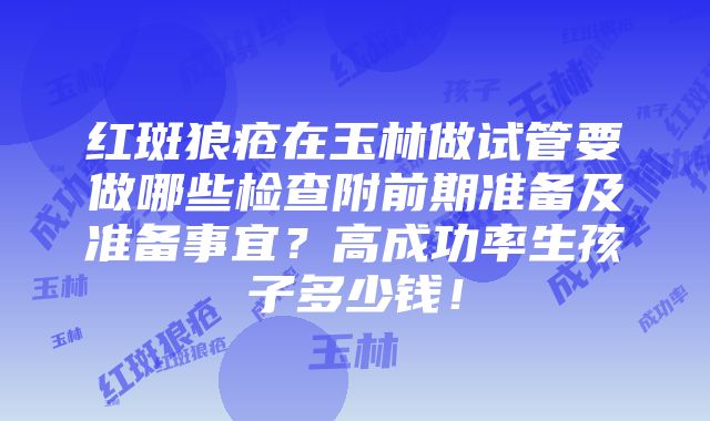 红斑狼疮在玉林做试管要做哪些检查附前期准备及准备事宜？高成功率生孩子多少钱！