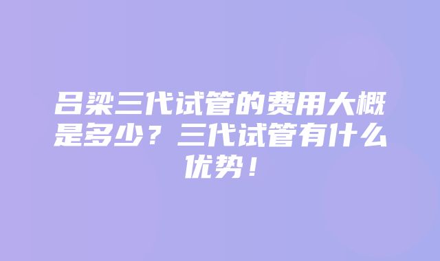 吕梁三代试管的费用大概是多少？三代试管有什么优势！