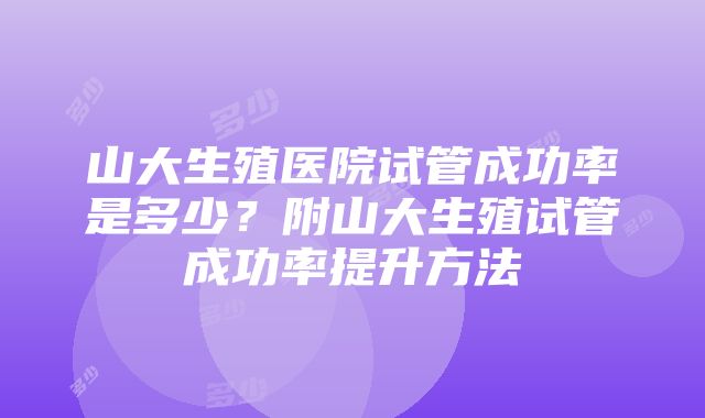 山大生殖医院试管成功率是多少？附山大生殖试管成功率提升方法