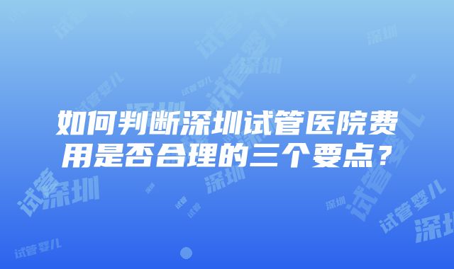 如何判断深圳试管医院费用是否合理的三个要点？