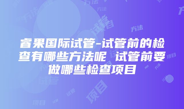 睿果国际试管-试管前的检查有哪些方法呢 试管前要做哪些检查项目