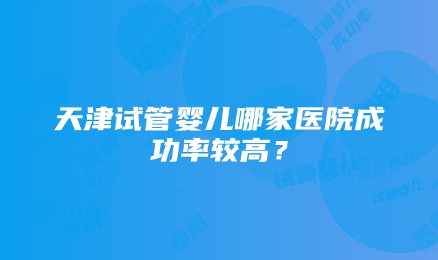 天津试管婴儿哪家医院成功率较高？