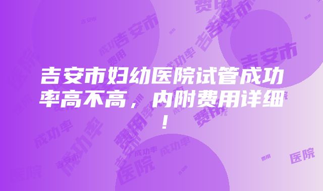 吉安市妇幼医院试管成功率高不高，内附费用详细！