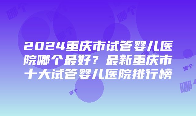 2024重庆市试管婴儿医院哪个最好？最新重庆市十大试管婴儿医院排行榜