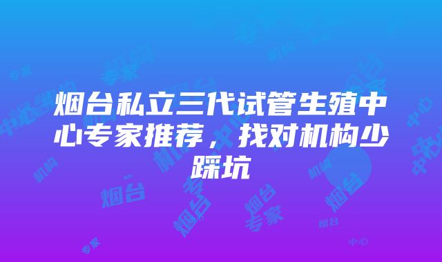 烟台私立三代试管生殖中心专家推荐，找对机构少踩坑