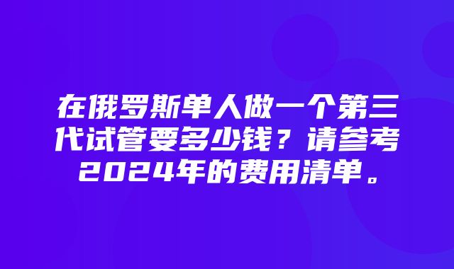 在俄罗斯单人做一个第三代试管要多少钱？请参考2024年的费用清单。