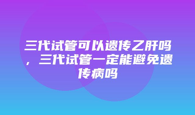 三代试管可以遗传乙肝吗，三代试管一定能避免遗传病吗