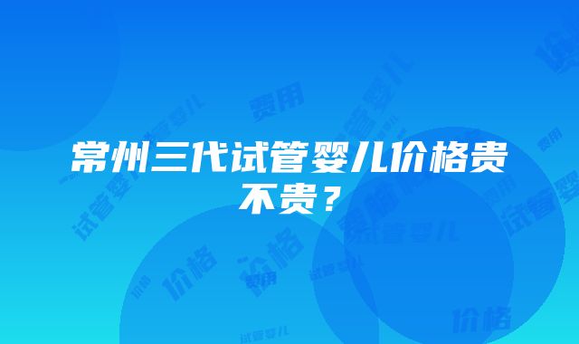 常州三代试管婴儿价格贵不贵？