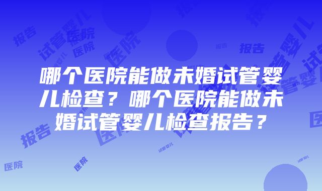 哪个医院能做未婚试管婴儿检查？哪个医院能做未婚试管婴儿检查报告？