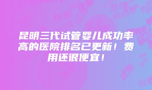 昆明三代试管婴儿成功率高的医院排名已更新！费用还很便宜！