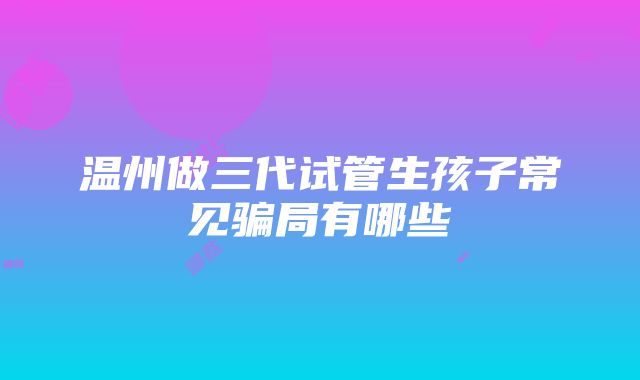 温州做三代试管生孩子常见骗局有哪些