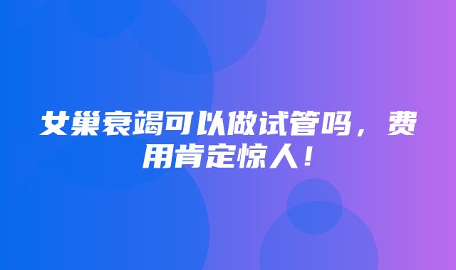 女巢衰竭可以做试管吗，费用肯定惊人！