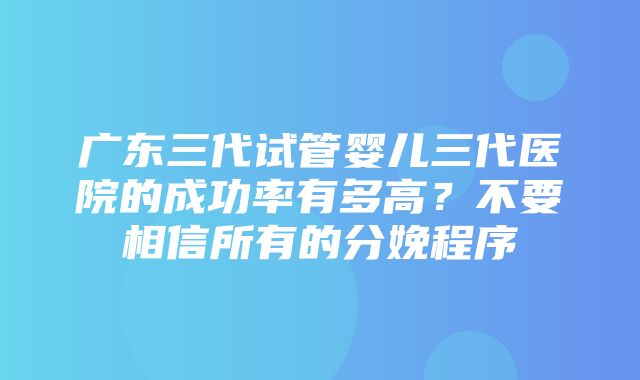 广东三代试管婴儿三代医院的成功率有多高？不要相信所有的分娩程序