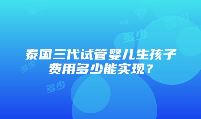 泰国三代试管婴儿生孩子费用多少能实现？