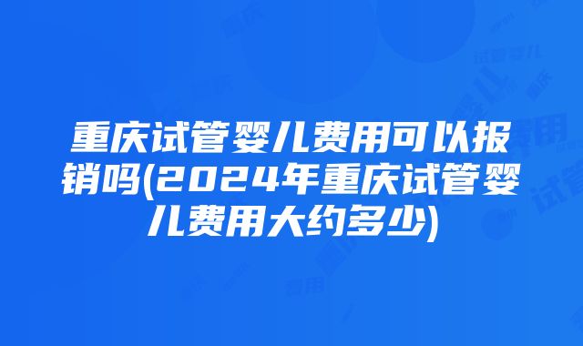 重庆试管婴儿费用可以报销吗(2024年重庆试管婴儿费用大约多少)