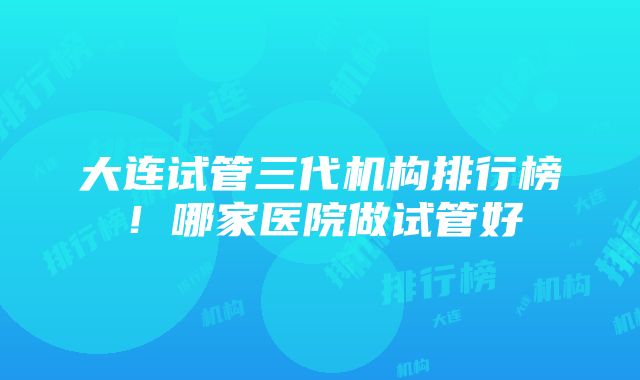 大连试管三代机构排行榜！哪家医院做试管好