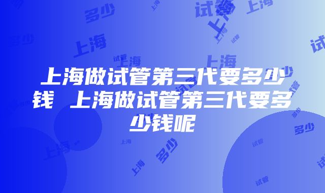 上海做试管第三代要多少钱 上海做试管第三代要多少钱呢