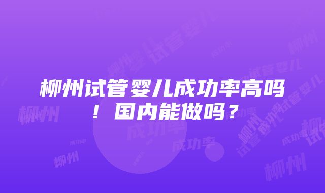 柳州试管婴儿成功率高吗！国内能做吗？