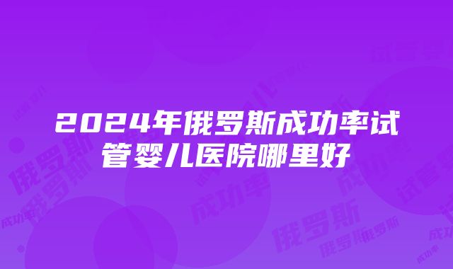 2024年俄罗斯成功率试管婴儿医院哪里好