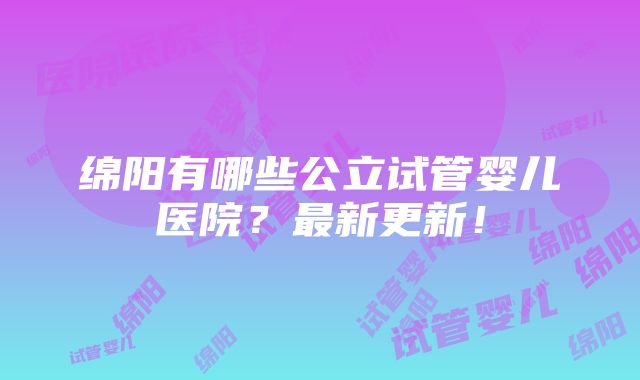 绵阳有哪些公立试管婴儿医院？最新更新！