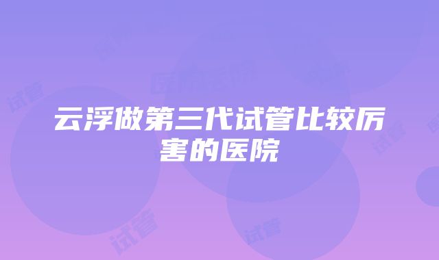 云浮做第三代试管比较厉害的医院