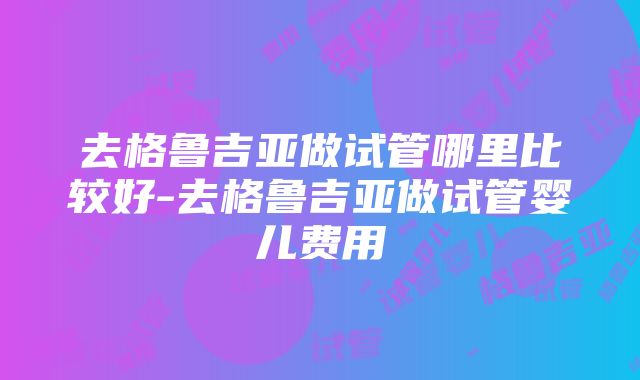 去格鲁吉亚做试管哪里比较好-去格鲁吉亚做试管婴儿费用