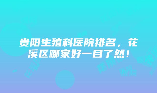 贵阳生殖科医院排名，花溪区哪家好一目了然！