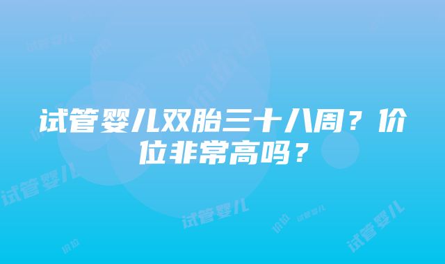 试管婴儿双胎三十八周？价位非常高吗？