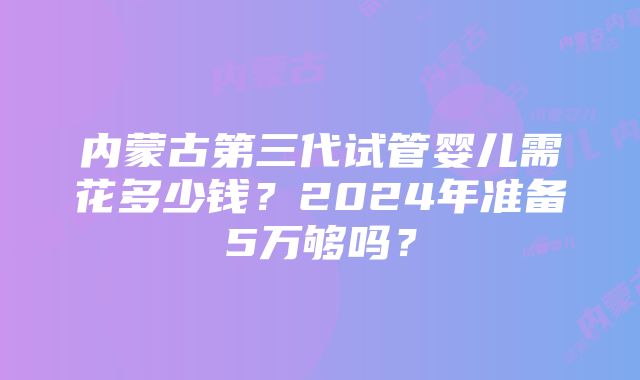 内蒙古第三代试管婴儿需花多少钱？2024年准备5万够吗？