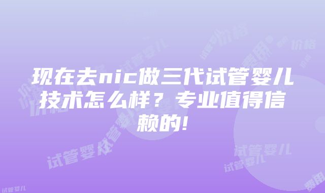 现在去nic做三代试管婴儿技术怎么样？专业值得信赖的!