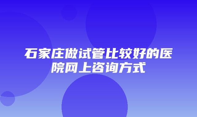 石家庄做试管比较好的医院网上咨询方式