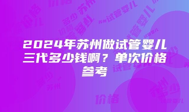 2024年苏州做试管婴儿三代多少钱啊？单次价格参考