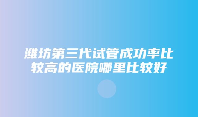 潍坊第三代试管成功率比较高的医院哪里比较好