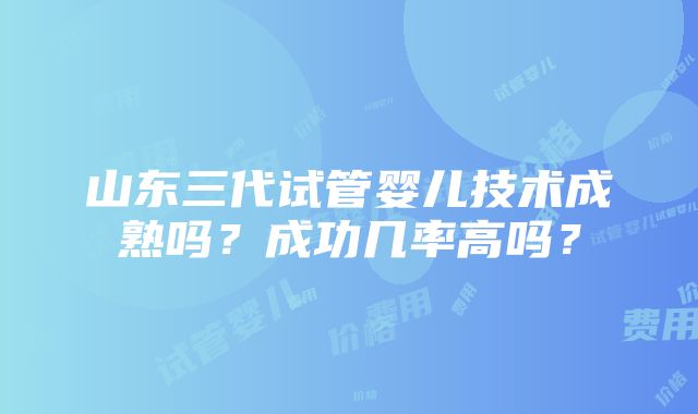 山东三代试管婴儿技术成熟吗？成功几率高吗？