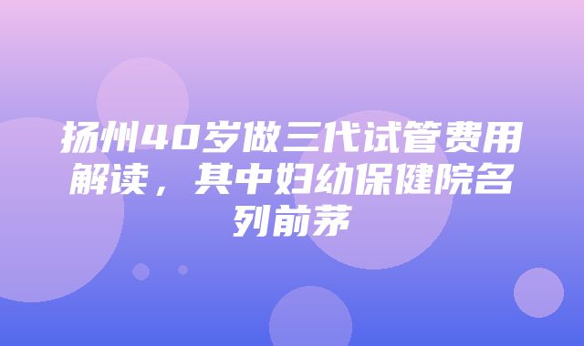 扬州40岁做三代试管费用解读，其中妇幼保健院名列前茅