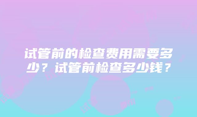 试管前的检查费用需要多少？试管前检查多少钱？