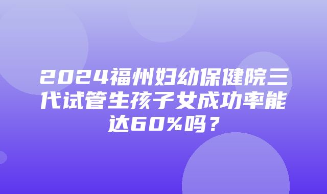 2024福州妇幼保健院三代试管生孩子女成功率能达60%吗？